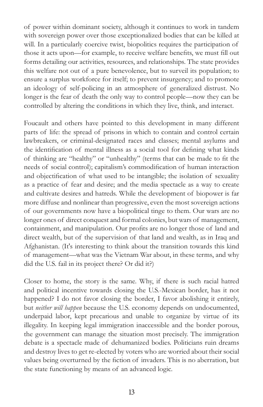 of power within dominant society, although it continues to work in tandem with sovereign power over those exceptionalized bodies that can be killed at will In a particularly coercive twist, biopolities requires the participation of those it acts upon—for example, 1o receive welfare benefits, we must fll out forms detailing our activities, resources, and relationships. The state provides this welfare not out of a pure benevolence, but to surveil its population; to ensure a surplus workforee for itself; to prevent insurgency; and to promote. an ideology of self-policing in an atmosphere of generalized distrust. No longer is the fear of death the only way to control people—now they can be controlled by altering the conditions in which they live, think, and interact  Foucault and others have pointed o this development in many different parts of life: the spread of prisons in which to contain and control certain lawbreakers, or criminal-designated races and classes; mental asylums and the idenification of mental illness as a social tool for defining what kinds of thinking are “healthy” or “unhealthy” (terms that can be made to it the nceds of social contro); capitalism’s commodification of human interaction and objectification of what used to be intangible; the isolation of seuality as a practice of fear and desire; and the media spectacle as a way to create and cultivate desires and hatreds. While the development of biopower is far more diffuse and nonlinear than progressive, even the most sovereign actions of our governments now have a biopolitical tinge to them. Our wars are no. longer ones of direct conquest and formal colonies, but wars of management, containment, and manipulation. Our profits are no longer those of land and direct wealth, but of the supervision of that land and wealth, as in Iraq and Afghanistan. (I¢s interesting to think about the transition towards this kind of management—what was the Vietnam War abou, in these terms, and why did the U, fil in its project there? Or did it?)  Closer t home, the story is the same. Why, if there is such racial hatred and political incentive towards closing the US.-Mexican border, has it not happened? 1 do not favor closing the border, 1 favor abolishing it entirely, but seither will hqppen because the US. economy depends on undocumented, underpaid labor, kept precarious and unable to organize by virtue of its illegality. In keeping legal immigration inaccessible and the border porous, the government can manage the situation most preciscly. The immigration debate is a spectacle made of dehumanized bodies. Politicians ruin dreams and destroy lives to get re-elected by voers who are worried about their social values being overturned by the fiction of invaders. This is no aberration, but the state functioning by means of an advanced logic.  B 